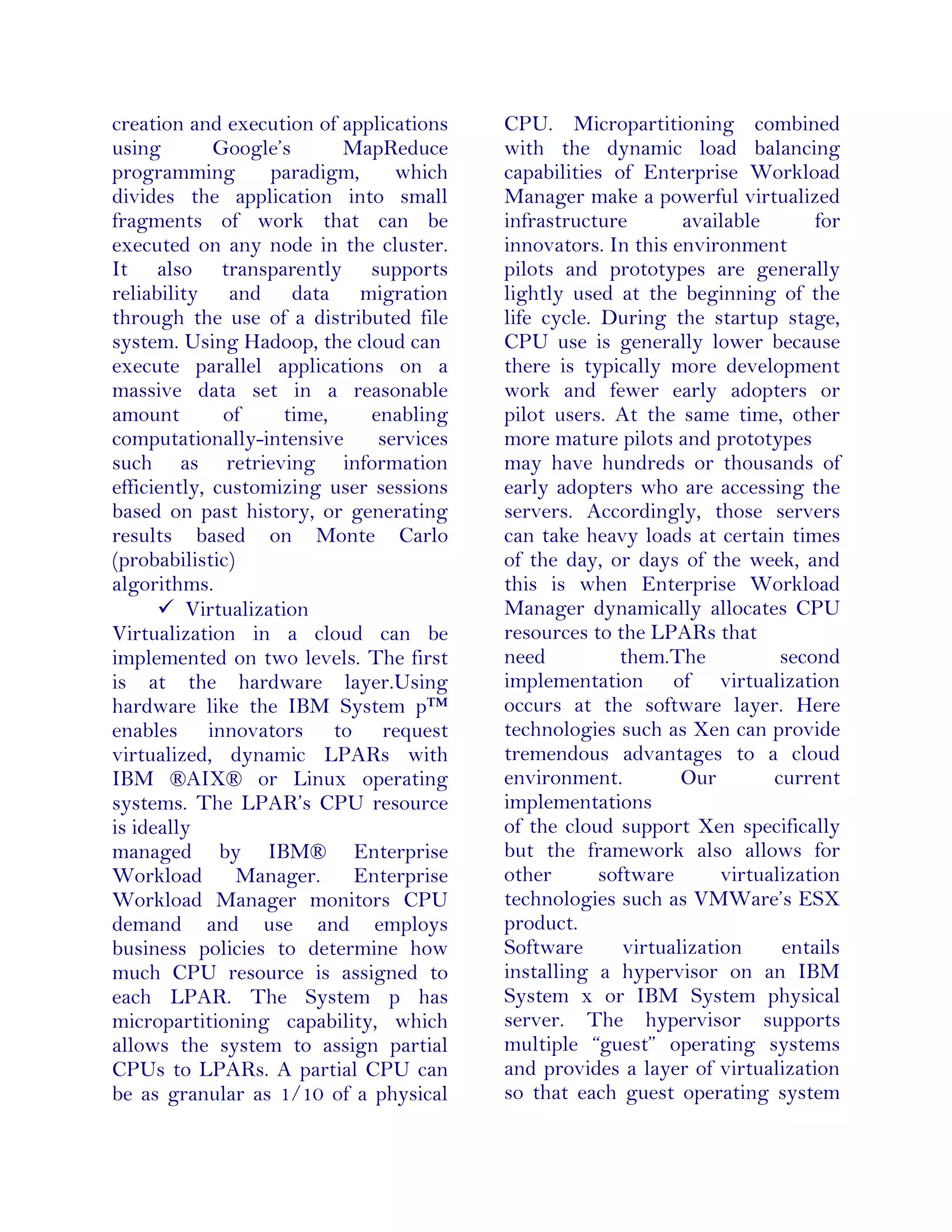 creation and execution of applications
using Google’s MapReduce
programming paradigm, which
divides the application into small
fragments of work that can be
executed on any node in the cluster.
It also transparently supports
reliability and data migration
through the use of a distributed file
system. Using Hadoop, the cloud can
execute parallel applications on a
massive data set in a reasonable
amount of time, enabling
computationally-intensive services
such as retrieving information
efficiently, customizing user sessions
based on past history, or generating
results based on Monte Carlo
(probabilistic)
algorithms.
 Virtualization
Virtualization in a cloud can be
implemented on two levels. The first
is at the hardware layer.Using
hardware like the IBM System p™
enables innovators to request
virtualized, dynamic LPARs with
IBM ®AIX® or Linux operating
systems. The LPAR’s CPU resource
is ideally
managed by IBM® Enterprise
Workload Manager. Enterprise
Workload Manager monitors CPU
demand and use and employs
business policies to determine how
much CPU resource is assigned to
each LPAR. The System p has
micropartitioning capability, which
allows the system to assign partial
CPUs to LPARs. A partial CPU can
be as granular as 1/10 of a physical
CPU. Micropartitioning combined
with the dynamic load balancing
capabilities of Enterprise Workload
Manager make a powerful virtualized
infrastructure available for
innovators. In this environment
pilots and prototypes are generally
lightly used at the beginning of the
life cycle. During the startup stage,
CPU use is generally lower because
there is typically more development
work and fewer early adopters or
pilot users. At the same time, other
more mature pilots and prototypes
may have hundreds or thousands of
early adopters who are accessing the
servers. Accordingly, those servers
can take heavy loads at certain times
of the day, or days of the week, and
this is when Enterprise Workload
Manager dynamically allocates CPU
resources to the LPARs that
need them.The second
implementation of virtualization
occurs at the software layer. Here
technologies such as Xen can provide
tremendous advantages to a cloud
environment. Our current
implementations
of the cloud support Xen specifically
but the framework also allows for
other software virtualization
technologies such as VMWare’s ESX
product.
Software virtualization entails
installing a hypervisor on an IBM
System x or IBM System physical
server. The hypervisor supports
multiple “guest” operating systems
and provides a layer of virtualization
so that each guest operating system
 