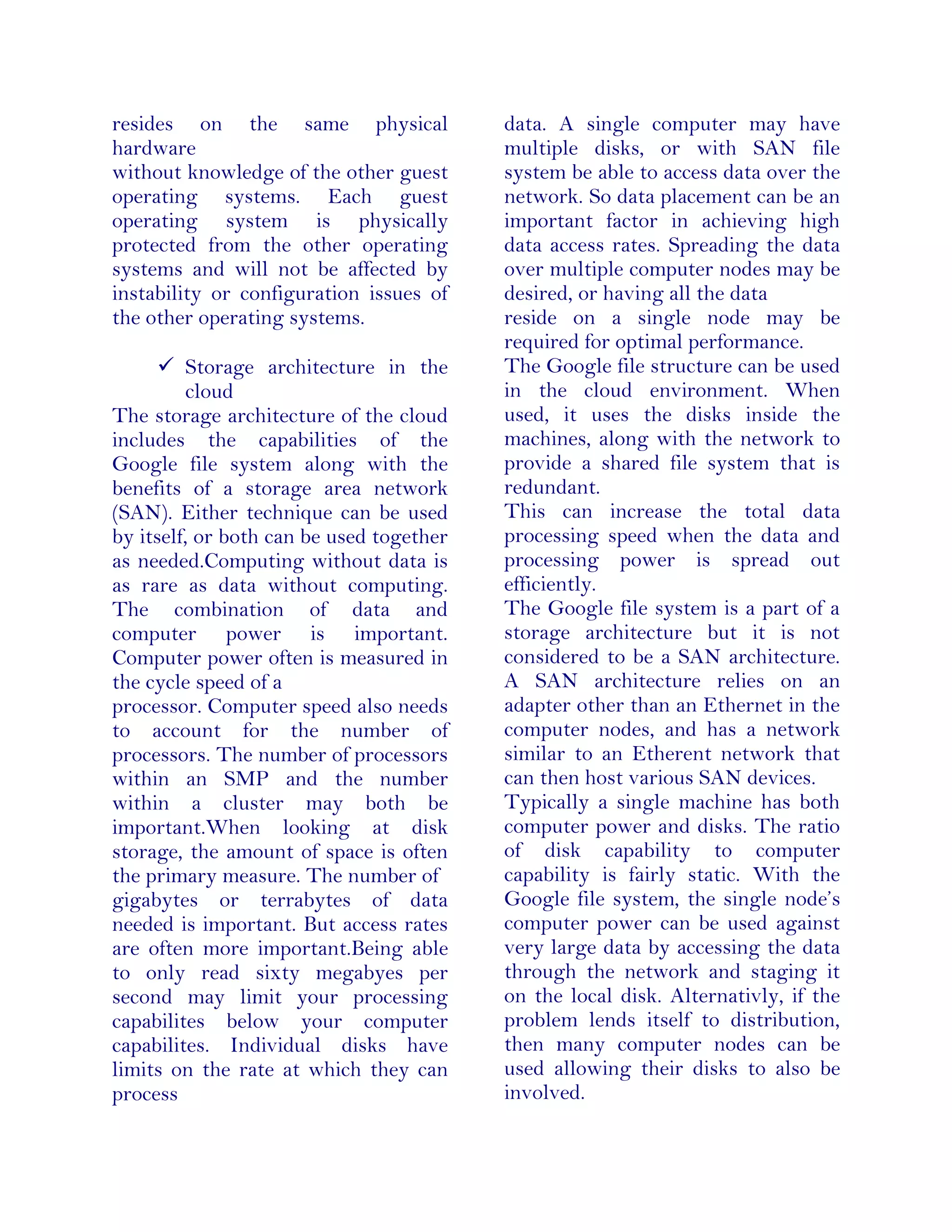 resides on the same physical
hardware
without knowledge of the other guest
operating systems. Each guest
operating system is physically
protected from the other operating
systems and will not be affected by
instability or configuration issues of
the other operating systems.
 Storage architecture in the
cloud
The storage architecture of the cloud
includes the capabilities of the
Google file system along with the
benefits of a storage area network
(SAN). Either technique can be used
by itself, or both can be used together
as needed.Computing without data is
as rare as data without computing.
The combination of data and
computer power is important.
Computer power often is measured in
the cycle speed of a
processor. Computer speed also needs
to account for the number of
processors. The number of processors
within an SMP and the number
within a cluster may both be
important.When looking at disk
storage, the amount of space is often
the primary measure. The number of
gigabytes or terrabytes of data
needed is important. But access rates
are often more important.Being able
to only read sixty megabyes per
second may limit your processing
capabilites below your computer
capabilites. Individual disks have
limits on the rate at which they can
process
data. A single computer may have
multiple disks, or with SAN file
system be able to access data over the
network. So data placement can be an
important factor in achieving high
data access rates. Spreading the data
over multiple computer nodes may be
desired, or having all the data
reside on a single node may be
required for optimal performance.
The Google file structure can be used
in the cloud environment. When
used, it uses the disks inside the
machines, along with the network to
provide a shared file system that is
redundant.
This can increase the total data
processing speed when the data and
processing power is spread out
efficiently.
The Google file system is a part of a
storage architecture but it is not
considered to be a SAN architecture.
A SAN architecture relies on an
adapter other than an Ethernet in the
computer nodes, and has a network
similar to an Etherent network that
can then host various SAN devices.
Typically a single machine has both
computer power and disks. The ratio
of disk capability to computer
capability is fairly static. With the
Google file system, the single node’s
computer power can be used against
very large data by accessing the data
through the network and staging it
on the local disk. Alternativly, if the
problem lends itself to distribution,
then many computer nodes can be
used allowing their disks to also be
involved.
 