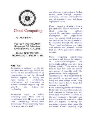 Cloud Computing
ALTANAI BISHT .
VELTECH MULTITECH DR
Rangarajan DR Sakunthala
ENGINEERING COLLEGE
Dept of INFORMATION
TECHNOLOGY , BTECH 1st YR
ABSTRACT
Innovation is necessary to ride the
inevitable tide of change. Indeed, the
success of the transformation of an
organization to an On Demand
Business depends on driving the
right balance of productivity,
collaboration, and innovation to
achieve sustained, organic top line
growth — and bottom line
profitability.
Enterprises strive to reduce
computing costs. Many start by
consolidating their IT operations and
later introducing virtualization
technologies. Cloud computing takes
these steps to a new level
and allows an organization to further
reduce costs through improved
utilization, reduced administration
and infrastructure costs, and faster
deployment cycles.
Cloud computing describes both a
platform and a type of application. A
cloud computing platform
dynamically provisions, configures,
reconfigures, and deprovisions
servers as needed.Cloud applications
are applications that are extended to
be accessible through the Internet.
These cloud applications use large
data centers and powerful servers
that host Web applications andWeb
services.
Cloud computing infrastructure
accelerates and fosters the adoption
of innovations.Enterprises are
increasingly making innovation their
highest priority. They realize they
need to seek new ideas and unlock
new sources of value. Driven by the
pressure to cut costs and grow—
simultaneously—they realize that it’s
not possible to succeed simply by
doing the same things better. They
know they have to do new things that
produce better results.
Cloud computing enables innovation.
It alleviates the need of innovators to
find resources to develop, test, and
make their innovations available to
the user community. Innovators are
free to focus on the innovation rather
than the logistics of finding and
managing resources that enable the
innovation. Cloud computing helps
 