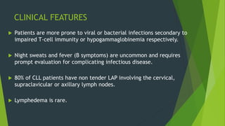 CLINICAL FEATURES
 Patients are more prone to viral or bacterial infections secondary to
impaired T-cell immunity or hypogammaglobinemia respectively.
 Night sweats and fever (B symptoms) are uncommon and requires
prompt evaluation for complicating infectious disease.
 80% of CLL patients have non tender LAP involving the cervical,
supraclavicular or axillary lymph nodes.
 Lymphedema is rare.
 