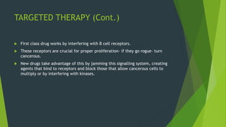 TARGETED THERAPY (Cont.)
 First class drug works by interfering with B cell receptors.
 These receptors are crucial for proper proliferation- if they go rogue- turn
cancerous.
 New drugs take advantage of this by jamming this signalling system, creating
agents that bind to receptors and block those that allow cancerous cells to
multiply or by interfering with kinases.
 