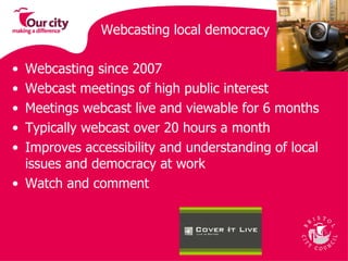 Webcasting local democracy Webcasting since 2007 Webcast meetings of high public interest Meetings webcast live and viewable for 6 months Typically webcast over 20 hours a month Improves accessibility and understanding of local issues and democracy at work Watch and comment 