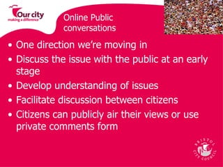 Online Public conversations  One direction we’re moving in Discuss the issue with the public at an early stage Develop understanding of issues Facilitate discussion between citizens Citizens can publicly air their views or use private comments form  