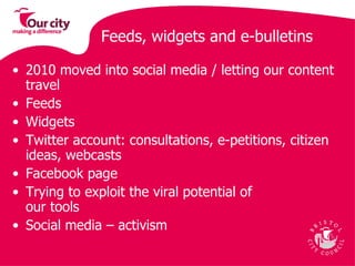 Feeds, widgets and e-bulletins 2010 moved into social media / letting our content travel  Feeds Widgets  Twitter account: consultations, e-petitions, citizen ideas, webcasts Facebook page Trying to exploit the viral potential of  our tools Social media – activism  