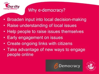 Broaden input into local decision-making Raise understanding of local issues Help people to raise issues themselves  Early engagement on issues  Create ongoing links with citizens Take advantage of new ways to engage people online Why e-democracy? 