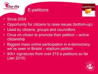 E-petitions Since 2004 Opportunity for citizens to raise issues (bottom-up) Used by citizens, groups and councillors  Onus on citizen to promote their petition – active citizenship Biggest mass online participation in e-democracy we’ve seen in Bristol – stadium petition  90k+ signatures from over 215 e-petitions so far (Jan 2010)  