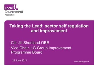 Taking the Lead: sector self regulation and improvement Cllr Jill Shortland OBE Vice Chair, LG Group Improvement Programme Board 28 June 2011 www.local.gov.uk 