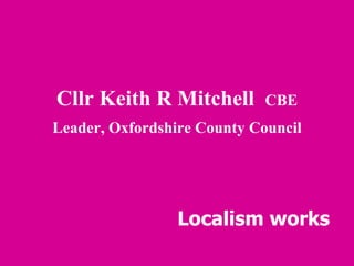 Cllr Keith R Mitchell  CBE Leader, Oxfordshire County Council Localism works 