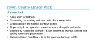 • A real USP for Oldham
• Connecting the existing and new parts of our town centre
• Green space in the heart of our town centre
• Opportunity to incorporate commercial space alongside residential
• Boosted by Accessible Oldham – £16m scheme to improve walking and
cycling routes and public realm
• Supports Green New Deal – to be the greenest borough in GM.
A closer look
 