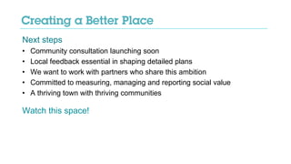 Next steps
• Community consultation launching soon
• Local feedback essential in shaping detailed plans
• We want to work with partners who share this ambition
• Committed to measuring, managing and reporting social value
• A thriving town with thriving communities
Watch this space!
 