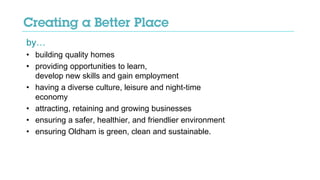 by…
• building quality homes
• providing opportunities to learn,
develop new skills and gain employment
• having a diverse culture, leisure and night-time
economy
• attracting, retaining and growing businesses
• ensuring a safer, healthier, and friendlier environment
• ensuring Oldham is green, clean and sustainable.
 