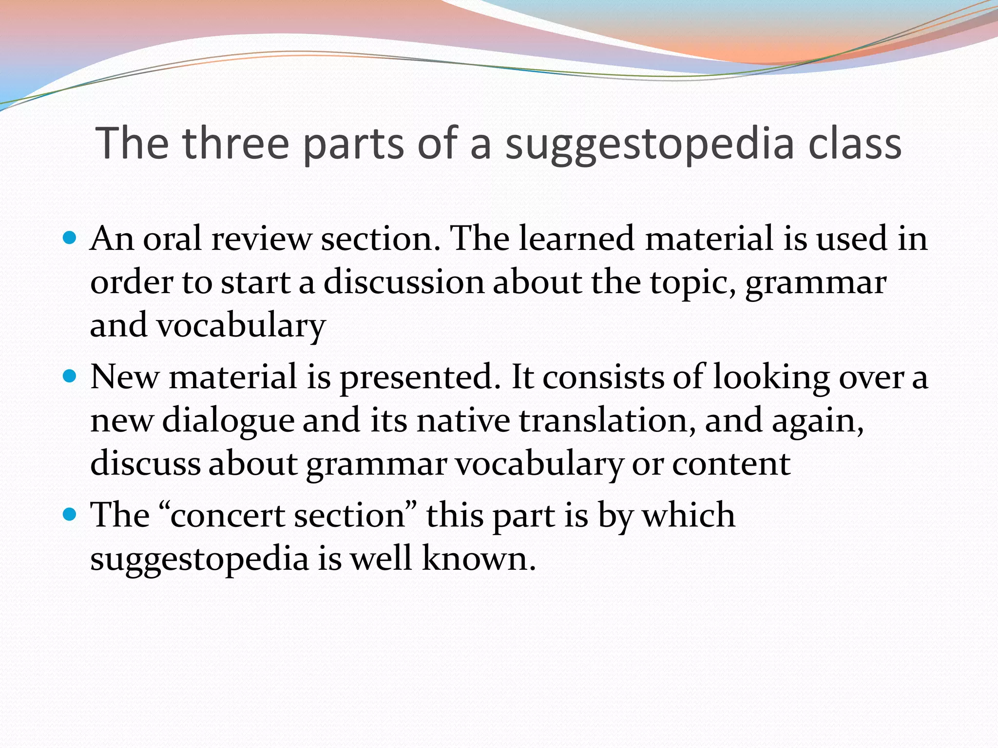 The three parts of a suggestopedia class
 An oral review section. The learned material is used in

order to start a discussion about the topic, grammar
and vocabulary
 New material is presented. It consists of looking over a
new dialogue and its native translation, and again,
discuss about grammar vocabulary or content
 The “concert section” this part is by which
suggestopedia is well known.

 