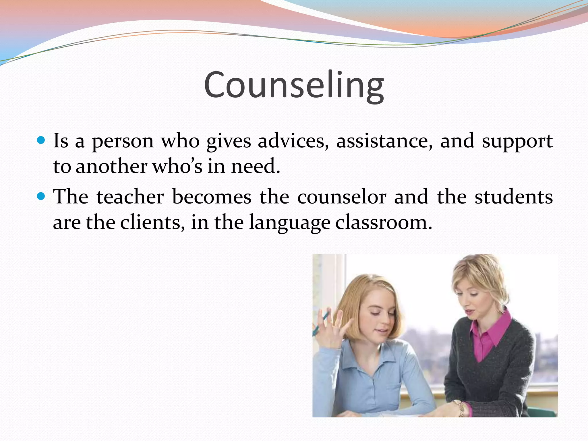 Counseling
 Is a person who gives advices, assistance, and support

to another who’s in need.
 The teacher becomes the counselor and the students
are the clients, in the language classroom.

 