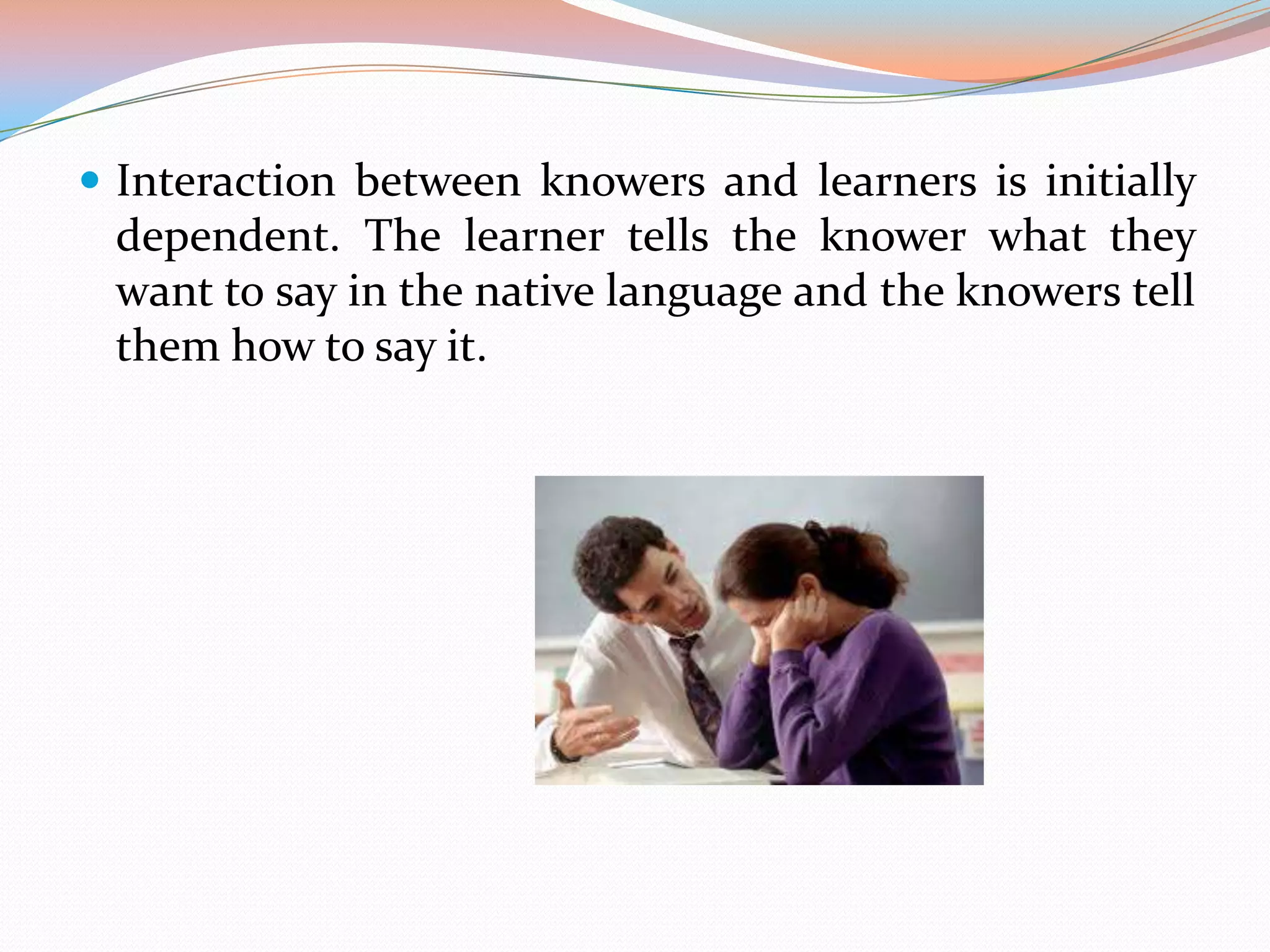  Interaction between knowers and learners is initially

dependent. The learner tells the knower what they
want to say in the native language and the knowers tell
them how to say it.

 