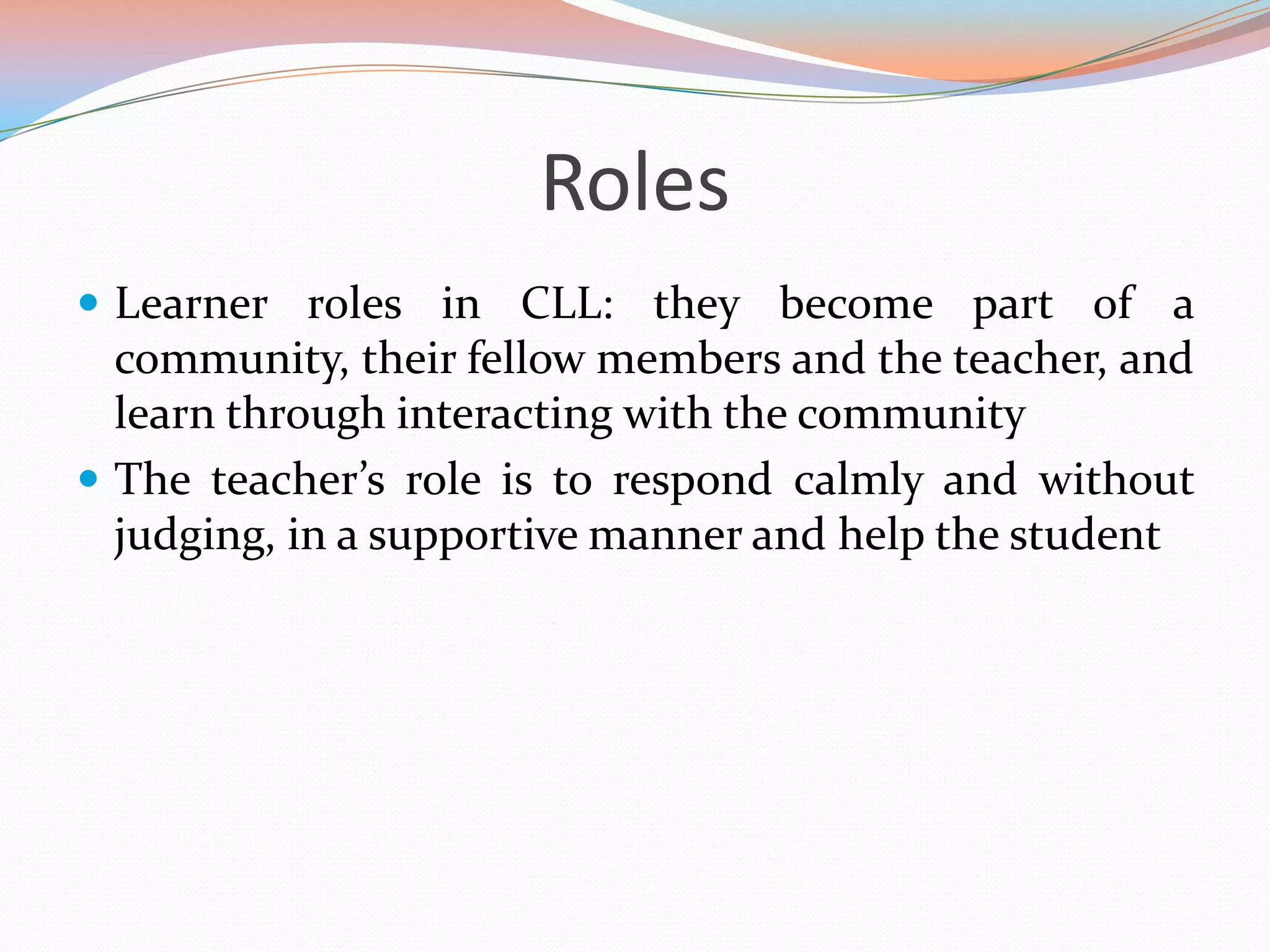 Roles
 Learner roles in CLL: they become part of a

community, their fellow members and the teacher, and
learn through interacting with the community
 The teacher’s role is to respond calmly and without
judging, in a supportive manner and help the student

 