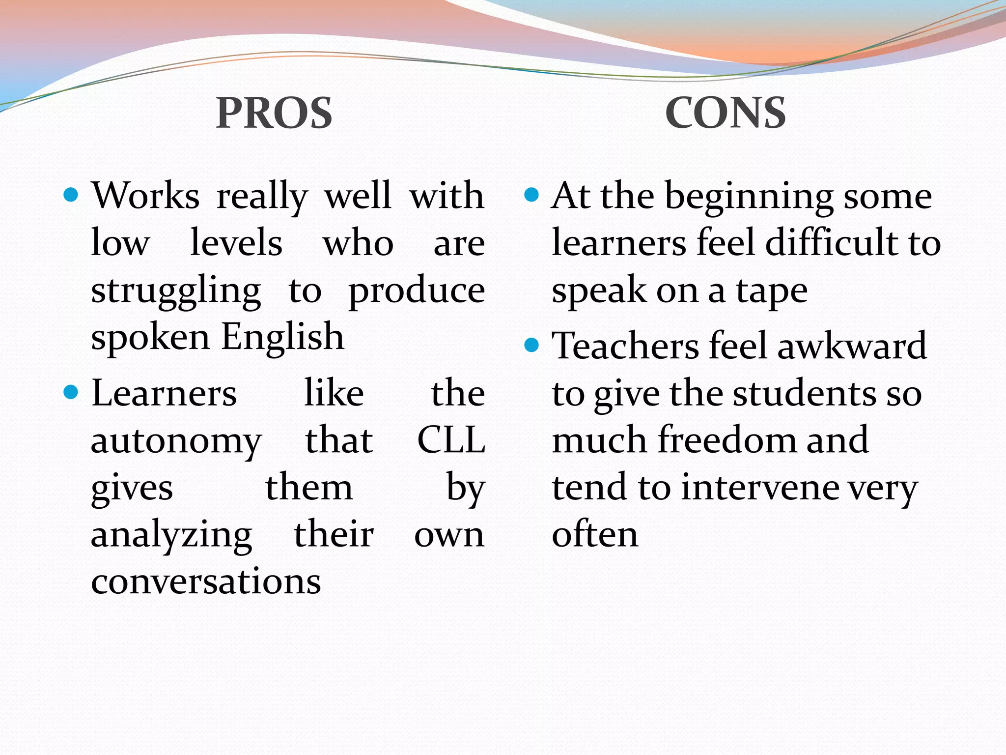 CONS

PROS

 Works really well with  At the beginning some
low levels who are
learners feel difficult to
struggling to produce
speak on a tape

spoken English
 Learners
like
autonomy that
gives
them
analyzing their
conversations

the
CLL
by
own

 Teachers feel awkward
to give the students so
much freedom and
tend to intervene very
often

 