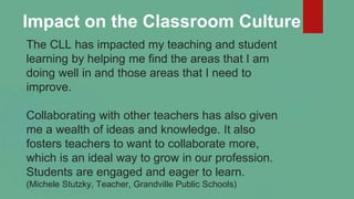 The CLL has impacted my teaching and student
learning by helping me find the areas that I am
doing well in and those areas...