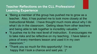 Teacher Reflections on the CLL Professional
Learning Experience
● “Being a member of the group has pushed me to grow as a
...