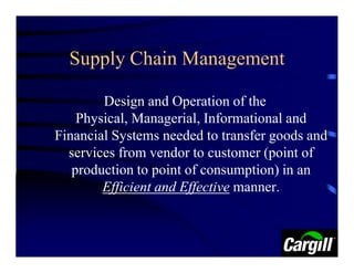 Supply Chain Management

        Design and Operation of the
    Physical, Managerial, Informational and
Financial Systems needed to transfer goods and
  services from vendor to customer (point of
   production to point of consumption) in an
        Efficient and Effective manner.
 