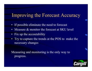 Improving the Forecast Accuracy
•   If possible eliminate the need to forecast
•   Measure & monitor the forecast at SKU level
•   Fix up the accoutability
•   Try to capture the trends at the POS to make the
    necessary changes

Measuring and monitoring is the only way to
 progress.
 