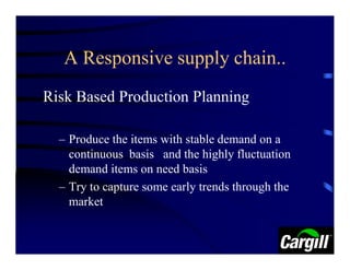 A Responsive supply chain..
Risk Based Production Planning

  – Produce the items with stable demand on a
    continuous basis and the highly fluctuation
    demand items on need basis
  – Try to capture some early trends through the
    market
 