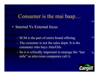 Consumer is the mai baap…
• Internal Vs External focus

  – SCM is the part of entire brand offering
  – The customer is not the sales deptt. It is the
    consumer who buys Atta/Oils
  – So it is critically important to manage the “last
    mile” as television companies call it.
 