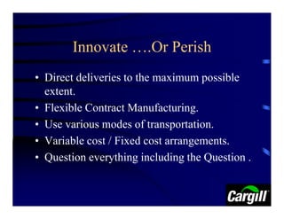Innovate ….Or Perish
• Direct deliveries to the maximum possible
  extent.
• Flexible Contract Manufacturing.
• Use various modes of transportation.
• Variable cost / Fixed cost arrangements.
• Question everything including the Question .
 