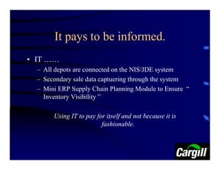 It pays to be informed.
• IT ……
  – All depots are connected on the NIS/JDE system
  – Secondary sale data captuering through the system
  – Mini ERP Supply Chain Planning Module to Ensure “
    Inventory Visibility ”

       Using IT to pay for itself and not because it is
                         fashionable.
 