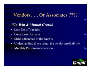 Vendors….. Or Associates ????
Win-Win & Mutual Growth
•   Less No of Vendors
•   Long term Business
•   Strict adherence to the Norms
•   Understanding & ensuring the vendor profitability
•   Monthly Performance Review
 