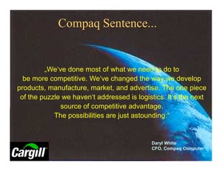 Compaq Sentence...


         „We‘ve done most of what we need to do to
  be more competitive. We‘ve changed the way we develop
products, manufacture, market, and advertise. The one piece
 of the puzzle we haven‘t addressed is logistics. It‘s the next
              source of competitive advantage.
            The possibilities are just astounding.“


                                            Daryl White
                                            CFO, Compaq Computer
 