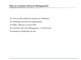 Why an Customer Lifecycle Management?




  Cost of a Dis-satisfied Customer or a Retention
  Challenges faced by the Organization
  CRM – Mission as set by CEO
  Customer Lifecycle Management – An Overview
  Initiatives Undertaken by Me
 