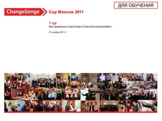 ДЛЯ ОБУЧЕНИЯ
Cup Moscow 2011

1 тур
Как правильно подготовить Executive presentation:

21 ноября 2011 г.




                                                                   1
 