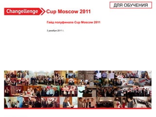 ДЛЯ ОБУЧЕНИЯ
Cup Moscow 2011
Гайд полуфинала Cup Moscow 2011

3 декабря 2011 г.




                                                 1
 