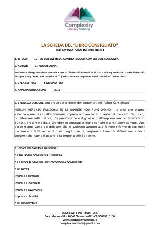 COMPLEXITY INSTITUTE - APS
Corso Genova 32 - 16043 Chiavari – GE - CF: 90059610106
www.complexityinstitute.it
complex.institute@gmail.com
LA SCHEDA DEL “LIBRO CONSIGLIATO”
Dal Lettore: SIMONCINI DARIO
1. TITOLO: 10 TESI SULL’IMPRESA. CONTRO I LUOGHI COMUNI DELL’ECONOMIA
2. AUTORE GRANDORI ANNA
Professore di Organizzazione Aziendale presso l’Università Bocconi di Milano - Visiting Professor in varie Università
Europee e degli Stati Uniti - Autrice di “Organizzazione e Comportamento Economico” 1999 Mulino.
3. CASA EDITRICE IL MULINO - BO
4. ANNO PUBBLICAZIONE 2015
5. BANDELLA LATERALE con breve descrizione dei contenuti del “Libro Consigliato”
NESSUN MERCATO FUNZIONA SE LE IMPRESE NON FUNZIONANO - la crisi che stiamo
vivendo è una crisi dell’istituzione impresa almeno tanto quanto del mercato. Nel libro,
le riflessioni sulla natura, l’organizzazione e il governo dell’impresa sono sintetizzate in
10 tesi, presentate dalla Grandori in contrapposizione con altrettanti luoghi comuni. Una
parte troppo vasta dei dibattiti che si svolgono attorno alle famose riforme di cui tutti
parlano è infatti zeppa di quei luoghi comuni, sorprendentemente diffusi anche tra i
soggetti che hanno il potere e la responsabilità di agire.
6. INDICE DEI CAPITOLI PRINCIPALI
* I 10 LUOGHI COMUNI SULL’IMPRESA
* I 3 PECCATI ORIGINALI DELL’ECONOMIA DOMINANTE
* LE 10 TESI:
Impresa e contratto
Impresa e incertezza
Impresa e governance
Impresa e obiettivi
* LE PROSPETTIVE
 
