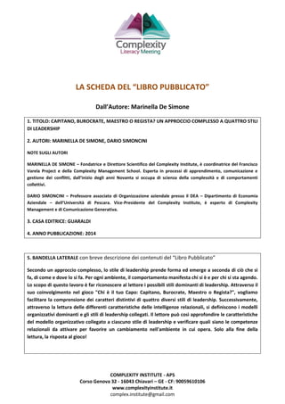 COMPLEXITY INSTITUTE - APS
Corso Genova 32 - 16043 Chiavari – GE - CF: 90059610106
www.complexityinstitute.it
complex.institute@gmail.com
LA SCHEDA DEL “LIBRO PUBBLICATO”
Dall’Autore: Marinella De Simone
1. TITOLO: CAPITANO, BUROCRATE, MAESTRO O REGISTA? UN APPROCCIO COMPLESSO A QUATTRO STILI
DI LEADERSHIP
2. AUTORI: MARINELLA DE SIMONE, DARIO SIMONCINI
NOTE SUGLI AUTORI
MARINELLA DE SIMONE – Fondatrice e Direttore Scientifico del Complexity Institute, è coordinatrice del Francisco
Varela Project e della Complexity Management School. Esperta in processi di apprendimento, comunicazione e
gestione dei conflitti, dall’inizio degli anni Novanta si occupa di scienza della complessità e di comportamenti
collettivi.
DARIO SIMONCINI – Professore associato di Organizzazione aziendale presso il DEA – Dipartimento di Economia
Aziendale – dell’Università di Pescara. Vice-Presidente del Complexity Institute, è esperto di Complexity
Management e di Comunicazione Generativa.
3. CASA EDITRICE: GUARALDI
4. ANNO PUBBLICAZIONE: 2014
5. BANDELLA LATERALE con breve descrizione dei contenuti del “Libro Pubblicato”
Secondo un approccio complesso, lo stile di leadership prende forma ed emerge a seconda di ciò che si
fa, di come e dove lo si fa. Per ogni ambiente, il comportamento manifesta chi si è e per chi si sta agendo.
Lo scopo di questo lavoro è far riconoscere al lettore i possibili stili dominanti di leadership. Attraverso il
suo coinvolgimento nel gioco "Chi è il tuo Capo: Capitano, Burocrate, Maestro o Regista?", vogliamo
facilitare la comprensione dei caratteri distintivi di quattro diversi stili di leadership. Successivamente,
attraverso la lettura delle differenti caratteristiche delle intelligenze relazionali, si definiscono i modelli
organizzativi dominanti e gli stili di leadership collegati. Il lettore può così approfondire le caratteristiche
del modello organizzativo collegato a ciascuno stile di leadership e verificare quali siano le competenze
relazionali da attivare per favorire un cambiamento nell'ambiente in cui opera. Solo alla fine della
lettura, la risposta al gioco!
 
