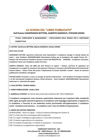 COMPLEXITY INSTITUTE - APS
Corso Genova 32 - 16043 Chiavari – GE - CF: 90059610106
www.complexityinstitute.it
complex.institute@gmail.com
LA SCHEDA DEL “LIBRO PUBBLICATO”
Dall’Autore GIANFRANCO BETTONI, ALBERTO GANDOLFI, STEFANO SEDDA
TITOLO: COMPLIANCE & MANAGEMENT – L’INTELLIGENZA DELLE REGOLE PER IL VANTAGGIO
COMPETITIVO
2. AUTORI Gianfranco BETTONI, Alberto GANDOLFI, Stefano SEDDA
NOTE SUGLI AUTORI
GIANFRANCO BETTONI: esperienza ventennale come imprenditore e compliance manager in aziende italiane ed
estere – socio fondatore ASSOCOMPLIANCE (Associazione Italiana per la Compliance alle regole) Firenze ITA –
Direttore IAS International Compliance Business School (IAS REGISTER AG - SVIZZERA) – Compliance Consultant,
Compliance Trainer and Compliance auditor free lance
ALBERTO GANDOLFI: attivo dal 2000 alla AFG Partners di Lugano – Svizzera, vent’anni di esperienza nel
management e in progetti di consulenza internazionali. Professore e ricercatore alla SUPSI (Università Professionale
Svizzera Italiana – Canton Ticino CH) presso il Dipartimento di Scienze Aziendali e Sociali – autore di numerose
pubblicazioni scientifiche e divulgative
STEFANO SEDDA: Formatore e coach, ex manager di aziende multinazionali – socio fondatore di Energetic Coaching
e di IAS International Compliance Business School (Svizzera) – Socio fondatore ASSOCOMPLIANCE (Associazione
italiana per la conformità alle regole)
3. CASA EDITRICE FRANCO ANGELI
4. ANNO PUBBLICAZIONE ottobre 2016
5. BANDELLA LATERALE con breve descrizione dei contenuti del “Libro Pubblicato”
Il compliance management come elemento organizzativo importante per la gestione della complessità
della regole, gli aspetti culturali di approccio, la compliance come linguaggio organizzativo, il rapporto tra
la compliance e l’esercizio di una leadership incisiva (Incisiveship) nell’organizzazione, il compliance
world – mandatory and voluntary - , la compliance come focus di modello di organizzazione.
6. INDICE DEI CAPITOLI PRINCIPALI
INTRODUZIONE – Dentro le regole – il Glocal Compliance Management System ©
CAP.1 La sfida: Non farsi sommergere dalla Complessità
CAP.2 Le regole, l’intelligenza organizzativa e il ruolo della Compliance
CAP 3 Il sistema organizzativo e la compliance
CAP 4 Il modello di leadership e il modello di compliance – l’Incisiveship
CAP 5 Compliance e progettazione organizzativa
 