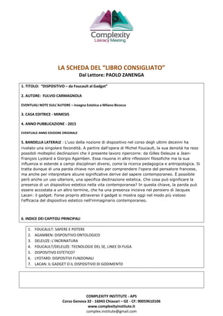 COMPLEXITY INSTITUTE - APS
Corso Genova 32 - 16043 Chiavari – GE - CF: 90059610106
www.complexityinstitute.it
complex.institute@gmail.com
LA SCHEDA DEL “LIBRO CONSIGLIATO”
Dal Lettore: PAOLO ZANENGA
1. TITOLO: “DISPOSITIVO – da Foucault al Gadget”
2. AUTORE: FULVIO CARMAGNOLA
EVENTUALI NOTE SULL’AUTORE – insegna Estetica a Milano Bicocca
3. CASA EDITRICE - MIMESIS
4. ANNO PUBBLICAZIONE - 2015
EVENTUALE ANNO EDIZIONE ORIGINALE
5. BANDELLA LATERALE : L'uso della nozione di dispositivo nel corso degli ultimi decenni ha
rivelato una singolare fecondità. A partire dall'opera di Michel Foucault, la sua densità ha reso
possibili molteplici declinazioni che il presente lavoro ripercorre: da Gilles Deleuze a Jean-
François Lyotard a Giorgio Agamben. Essa risuona in altre riflessioni filosofiche ma la sua
influenza si estende a campi disciplinari diversi, come la ricerca pedagogica e antropologica. Si
tratta dunque di una parola chiave non solo per comprendere l'opera del pensatore francese,
ma anche per interpretare alcune significative derive del sapere contemporaneo. È possibile
però anche un uso ulteriore, una specifica declinazione estetica. Che cosa può significare la
presenza di un dispositivo estetico nella vita contemporanea? In questa chiave, la parola può
essere accostata a un altro termine, che ha una presenza incisiva nel pensiero di Jacques
Lacan: il gadget. Forse proprio attraverso il gadget si mostra oggi nel modo più vistoso
l'efficacia del dispositivo estetico nell'immaginario contemporaneo.
6. INDICE DEI CAPITOLI PRINCIPALI
1. FOUCAULT: SAPERE E POTERE
2. AGAMBEN: DISPOSITIVO ONTOLOGICO
3. DELEUZE: L’INCRINATURA
4. FOUCAULT/DELEUZE: TECNOLOGIE DEL SE, LINEE DI FUGA
5. DISPOSITIVO ESTETICO?
6. LYOTARD: DISPOSITIVI FUNZIONALI
7. LACAN: IL GADGET O IL DISPOSITIVO DI GODIMENTO
 