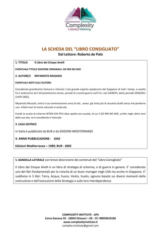 COMPLEXITY INSTITUTE - APS
Corso Genova 32 - 16043 Chiavari – GE - CF: 90059610106
www.complexityinstitute.it
complex.institute@gmail.com
LA SCHEDA DEL “LIBRO CONSIGLIATO”
Dal Lettore: Roberto de Palo
1. TITOLO: Il Libro dei Cinque Anelli
EVENTUALE TITOLO EDIZIONE ORIGINALE: GO RIN NO SHO
2. AUTORE/I MIYAMOTO MUSASHI
EVENTUALI NOTE SULL’AUTORE:
Considerato grandissimo Samurai e ritenuto il più grande esperto spadaccino del Giappone di tutti i tempi, a cavallo
fra il sedicesimo ed il diciassettesimo secolo, periodi di cruente guerre civili fra i vari DAIMYO, detto periodo SENGOKU
(1478-1605),
Miyamoto Musashi, entro il suo ventinovesimo anno di età, aveva già vinto più di sessanta duelli senza mai perderne
uno. Infatti morì di morte naturale in tarda età.
Fondò la scuola di scherma NITEN ICHI RYU (due spade-una scuola), di cui il GO RIN NO SHO, scritto negli ultimi anni
della sua vita, ne è considerato il manuale.
3. CASA EDITRICE
In Italia è pubblicato da BUR e da EDIZIONI MEDITERRANEE
4. ANNO PUBBLICAZIONE: 1642
Edizioni Mediterranee – 1989; BUR - 2002
5. BANDELLA LATERALE con breve descrizione dei contenuti del “Libro Consigliato”
Il Libro dei Cinque Anelli è un libro di strategia di scherma, e di guerra in genere. E’ considerato
uno dei libri fondamentali per la crescita di un buon manager negli USA ma anche in Giappone. E’
suddiviso in 5 libri: Terra, Acqua, Fuoco, Vento, Vuoto, ognuno basato sui diversi momenti della
costruzione e dell’esecuzione della Strategia e sulla loro interdipendenza
 