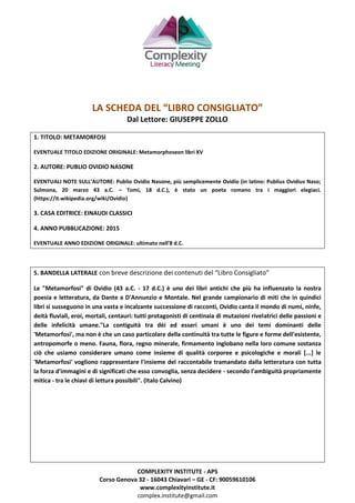 COMPLEXITY INSTITUTE - APS
Corso Genova 32 - 16043 Chiavari – GE - CF: 90059610106
www.complexityinstitute.it
complex.institute@gmail.com
LA SCHEDA DEL “LIBRO CONSIGLIATO”
Dal Lettore: GIUSEPPE ZOLLO
1. TITOLO: METAMORFOSI
EVENTUALE TITOLO EDIZIONE ORIGINALE: Metamorphoseon libri XV
2. AUTORE: PUBLIO OVIDIO NASONE
EVENTUALI NOTE SULL’AUTORE: Publio Ovidio Nasone, più semplicemente Ovidio (in latino: Publius Ovidius Naso;
Sulmona, 20 marzo 43 a.C. – Tomi, 18 d.C.), è stato un poeta romano tra i maggiori elegiaci.
(https://it.wikipedia.org/wiki/Ovidio)
3. CASA EDITRICE: EINAUDI CLASSICI
4. ANNO PUBBLICAZIONE: 2015
EVENTUALE ANNO EDIZIONE ORIGINALE: ultimato nell'8 d.C.
5. BANDELLA LATERALE con breve descrizione dei contenuti del “Libro Consigliato”
Le "Metamorfosi" di Ovidio (43 a.C. - 17 d.C.) è uno dei libri antichi che più ha influenzato la nostra
poesia e letteratura, da Dante a D'Annunzio e Montale. Nel grande campionario di miti che in quindici
libri si susseguono in una vasta e incalzante successione di racconti, Ovidio canta il mondo di numi, ninfe,
deità fluviali, eroi, mortali, centauri: tutti protagonisti di centinaia di mutazioni rivelatrici delle passioni e
delle infelicità umane."La contiguità tra dèi ed esseri umani è uno dei temi dominanti delle
'Metamorfosi', ma non è che un caso particolare della continuità tra tutte le figure e forme dell'esistente,
antropomorfe o meno. Fauna, flora, regno minerale, firmamento inglobano nella loro comune sostanza
ciò che usiamo considerare umano come insieme di qualità corporee e psicologiche e morali [...] le
'Metamorfosi' vogliono rappresentare l'insieme del raccontabile tramandato dalla letteratura con tutta
la forza d'immagini e di significati che esso convoglia, senza decidere - secondo l'ambiguità propriamente
mitica - tra le chiavi di lettura possibili". (Italo Calvino)
 