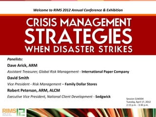 Panelists:
Dave Arick, ARM
Assistant Treasurer, Global Risk Management - International Paper Company
David Smith
Vice President - Risk Management – Family Dollar Stores
Robert Peterson, ARM, ALCM
Executive Vice President, National Client Development - Sedgwick Session CLM204
Tuesday, April 17, 2012
2:15 p.m. - 3:30 p.m.
Welcome to RIMS 2012 Annual Conference & Exhibition
 
