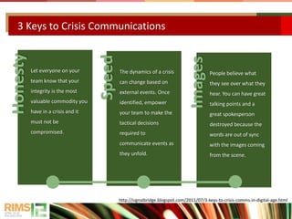 3 Keys to Crisis Communications
Honesty
Let everyone on your
team know that your
integrity is the most
valuable commodity you
have in a crisis and it
must not be
compromised.
Speed
The dynamics of a crisis
can change based on
external events. Once
identified, empower
your team to make the
tactical decisions
required to
communicate events as
they unfold.
Images
People believe what
they see over what they
hear. You can have great
talking points and a
great spokesperson
destroyed because the
words are out of sync
with the images coming
from the scene.
http://signalbridge.blogspot.com/2011/07/3-keys-to-crisis-comms-in-digital-age.html
 