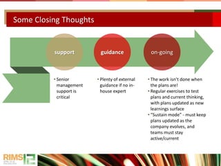Some Closing Thoughts
support guidance on-going
• Senior
management
support is
critical
• Plenty of external
guidance if no in-
house expert
• The work isn’t done when
the plans are!
• Regular exercises to test
plans and current thinking,
with plans updated as new
learnings surface
• “Sustain mode” - must keep
plans updated as the
company evolves, and
teams must stay
active/current
 
