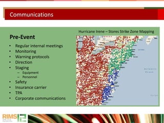 Communications
Pre-Event
• Regular internal meetings
• Monitoring
• Warning protocols
• Direction
• Staging
– Equipment
– Personnel
• Safety
• Insurance carrier
• TPA
• Corporate communications
Hurricane Irene – Stores Strike Zone Mapping
 