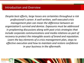 Despite best efforts, large losses are certainties throughout a risk
professional’s career. A well-written, well-executed crisis
management plan can mean the difference between an
organization’s survival and demise. Exposures must be addressed
in preplanning discussions along with post crisis strategies that
include corporate communications and media relations as part of
recovery to protect the intangible assets of brand and reputation.
Learn the key elements of a crisis management plan, steps to
effective execution and how to maintain and restore confidence
in your business in the aftermath.
Introduction and Overview
 