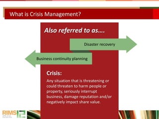 What is Crisis Management?
Also referred to as….
Crisis:
Any situation that is threatening or
could threaten to harm people or
property, seriously interrupt
business, damage reputation and/or
negatively impact share value.
Disaster recovery
Business continuity planning
 
