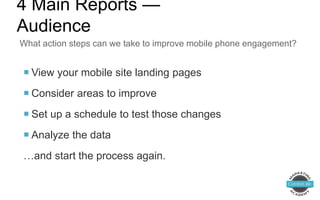  View your mobile site landing pages
 Consider areas to improve
 Set up a schedule to test those changes
 Analyze the data
…and start the process again.
What action steps can we take to improve mobile phone engagement?
4 Main Reports —
Audience
 