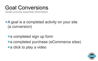 A goal is a completed activity on your site
(a conversion)
a completed sign up form
a completed purchase (eCommerce sites)
a click to play a video
Goal Conversions
Goals provide essential information
 