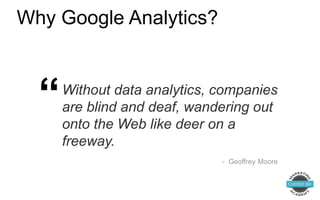 Why Google Analytics?
Without data analytics, companies
are blind and deaf, wandering out
onto the Web like deer on a
freeway.
- Geoffrey Moore
“
 