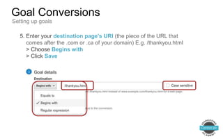 5. Enter your destination page’s URI (the piece of the URL that
comes after the .com or .ca of your domain) E.g. /thankyou.html
> Choose Begins with
> Click Save
Goal Conversions
Setting up goals
 