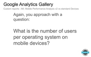 Again, you approach with a
question:
What is the number of users
per operating system on
mobile devices?
Google Analytics Gallery
Custom reports - AK: Mobile Performance Analysis v2 vs standard Devices
 